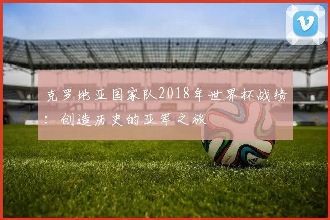 克罗地亚国家队2018年世界杯战绩:创造历史的亚军之旅