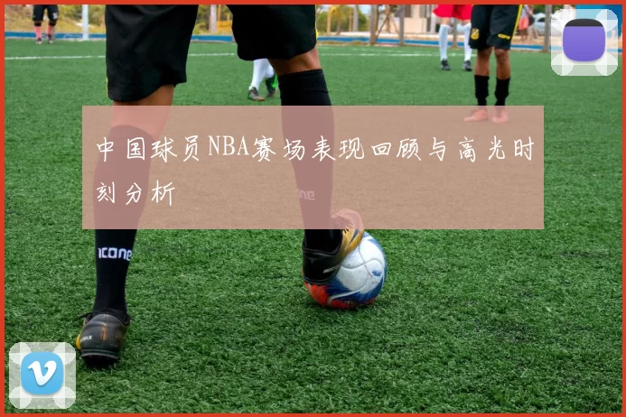 中国球员NBA赛场表现回顾与高光时刻分析