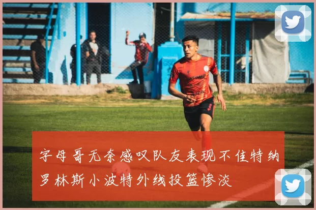 字母哥无奈感叹队友表现不佳特纳罗林斯小波特外线投篮惨淡