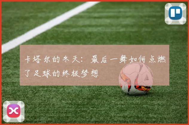 卡塔尔的冬天:最后一舞如何点燃了足球的终极梦想
