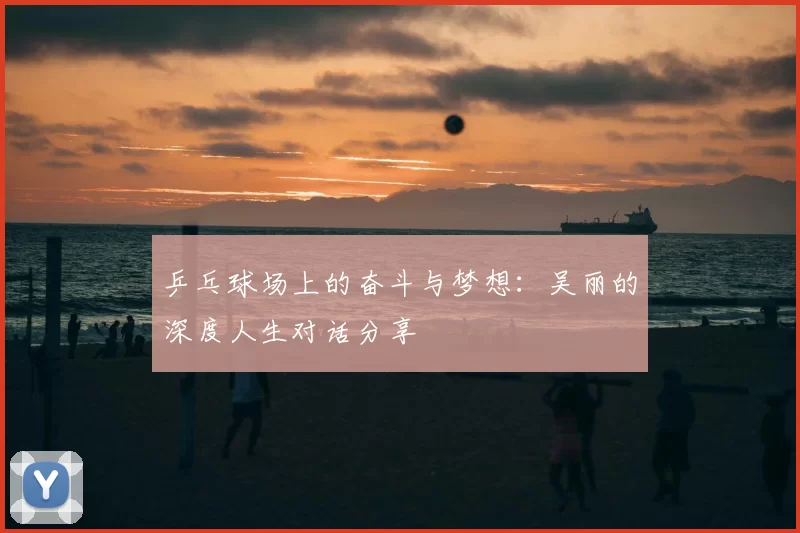 乒乓球场上的奋斗与梦想：吴丽的深度人生对话分享