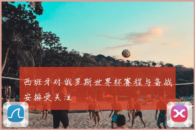 西班牙对俄罗斯世界杯赛程与备战安排受关注