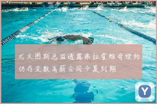 尤文图斯总监透露弗拉霍维奇续约仍存变数高薪合同今夏到期