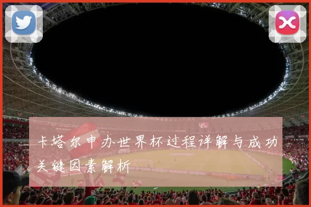 卡塔尔申办世界杯过程详解与成功关键因素解析