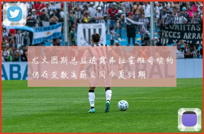 尤文图斯总监透露弗拉霍维奇续约仍存变数高薪合同今夏到期
