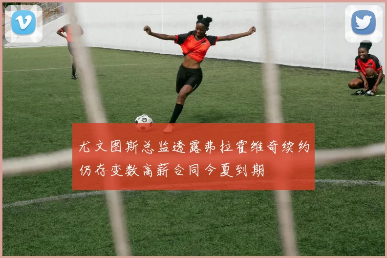 尤文图斯总监透露弗拉霍维奇续约仍存变数高薪合同今夏到期