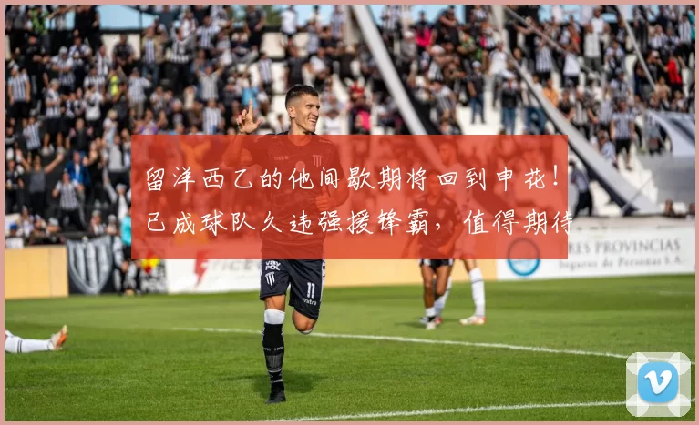 留洋西乙的他间歇期将回到申花!已成球队久违强援锋霸,值得期待