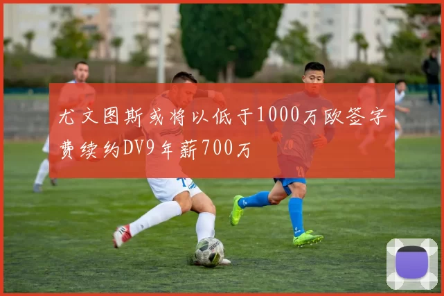 尤文图斯或将以低于1000万欧签字费续约DV9年薪700万