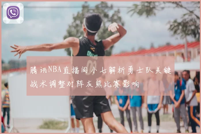 腾讯NBA直播间小七解析勇士队关键战术调整对阵灰熊比赛影响