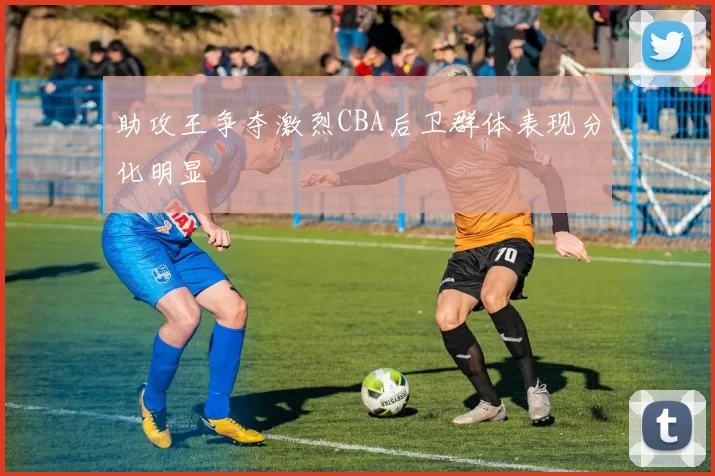 助攻王争夺激烈CBA后卫群体表现分化明显