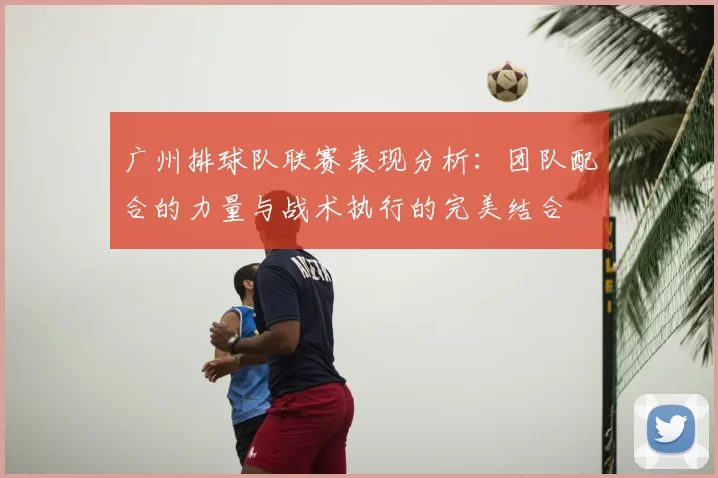 广州排球队联赛表现分析:团队配合的力量与战术执行的完美结合