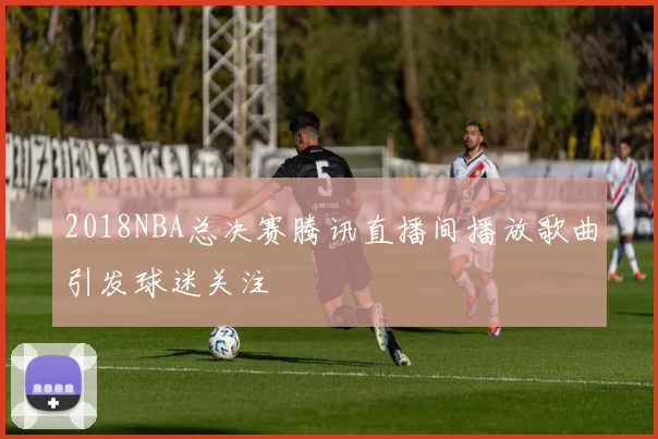 2018NBA总决赛腾讯直播间播放歌曲引发球迷关注