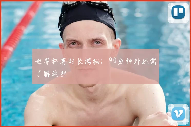 世界杯赛时长揭秘：90分钟外还需了解这些