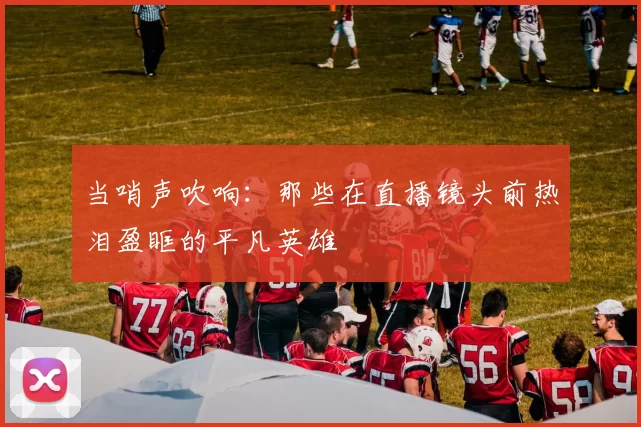 当哨声吹响：那些在直播镜头前热泪盈眶的平凡英雄