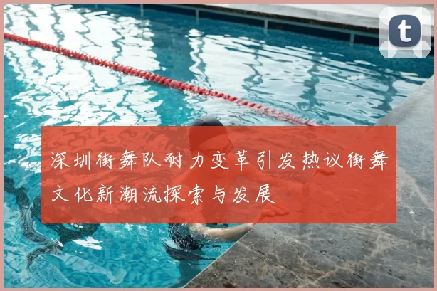 深圳街舞队耐力变革引发热议街舞文化新潮流探索与发展