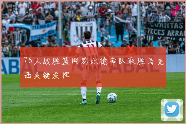76人战胜篮网恩比德率队取胜马克西关键发挥