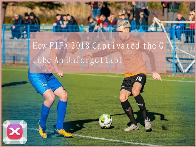 How FIFA 2018 Captivated the Globe An Unforgettabl
