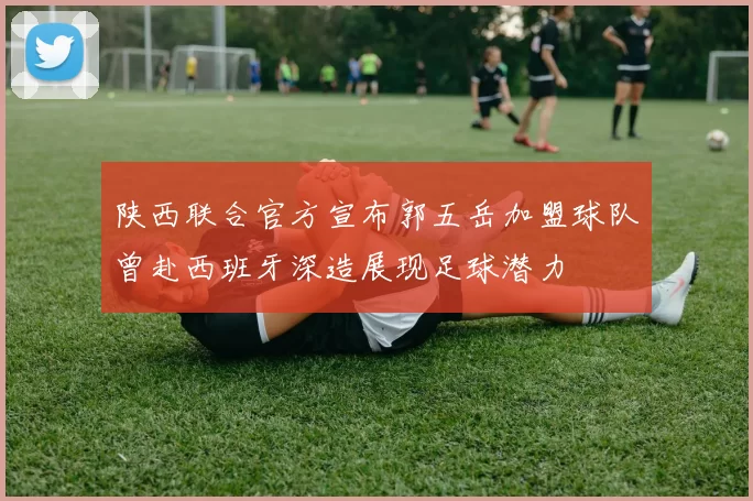 陕西联合官方宣布郭五岳加盟球队曾赴西班牙深造展现足球潜力