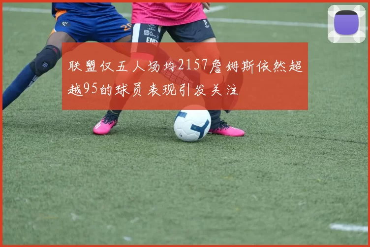 联盟仅五人场均2157詹姆斯依然超越95的球员表现引发关注