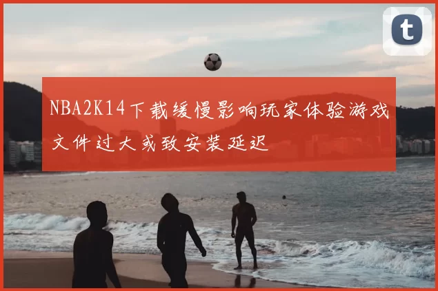 NBA2K14下载缓慢影响玩家体验游戏文件过大或致安装延迟