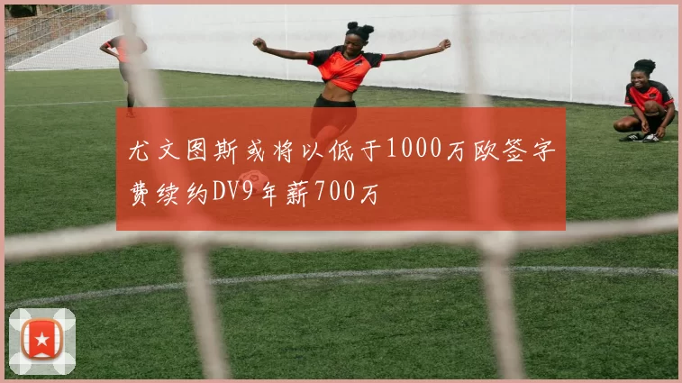 尤文图斯或将以低于1000万欧签字费续约DV9年薪700万
