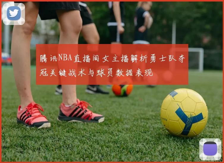 腾讯NBA直播间女主播解析勇士队夺冠关键战术与球员数据表现