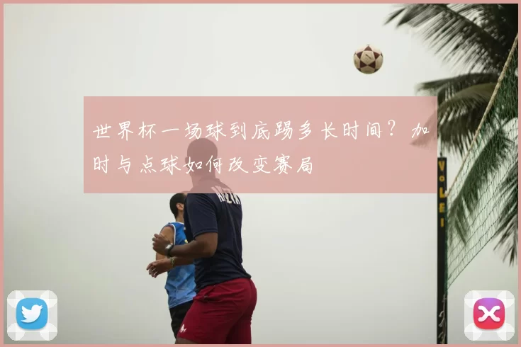 世界杯一场球到底踢多长时间?加时与点球如何改变赛局