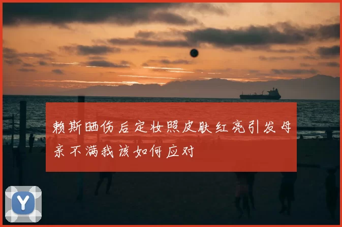 赖斯晒伤后定妆照皮肤红亮引发母亲不满我该如何应对