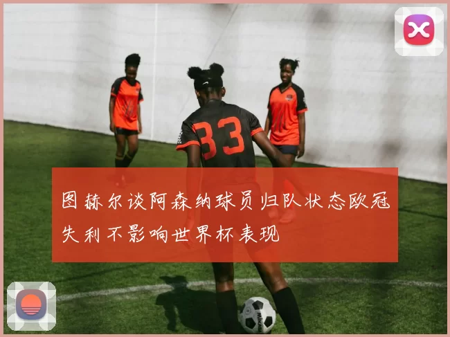 图赫尔谈阿森纳球员归队状态欧冠失利不影响世界杯表现