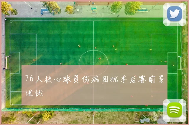 76人核心球员伤病困扰季后赛前景堪忧