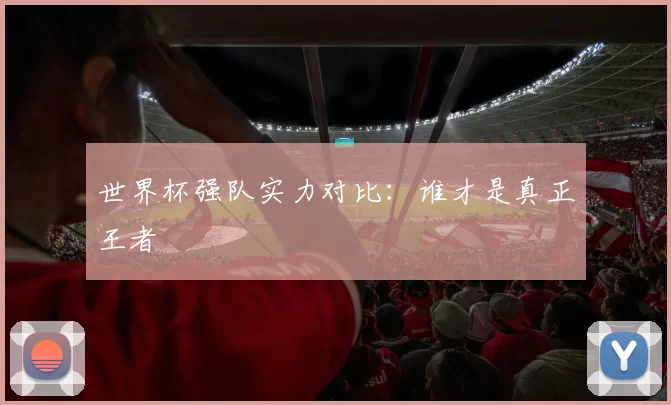 世界杯强队实力对比：谁才是真正王者