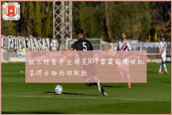 杜兰特首夺全明星MVP雷霆前锋破纪录得分助西部取胜