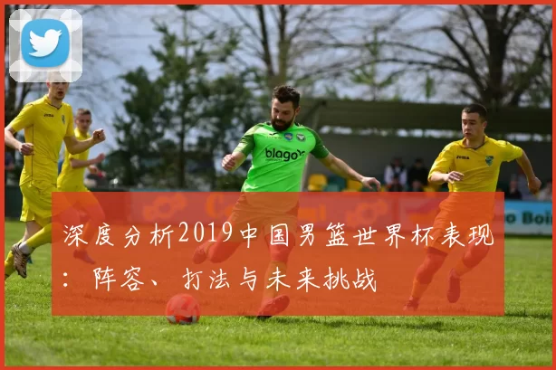 深度分析2019中国男篮世界杯表现:阵容、打法与未来挑战