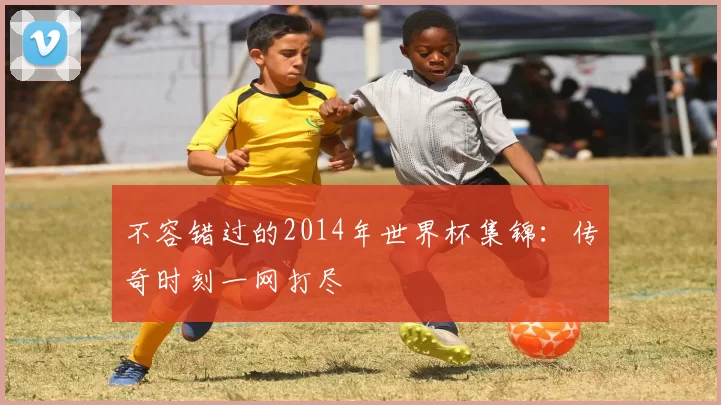 不容错过的2014年世界杯集锦:传奇时刻一网打尽