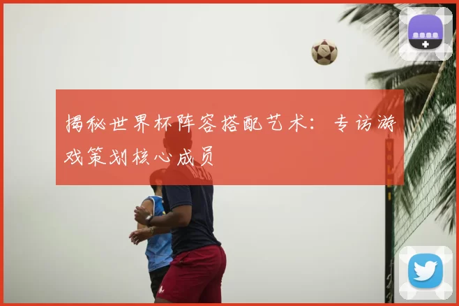 揭秘世界杯阵容搭配艺术：专访游戏策划核心成员