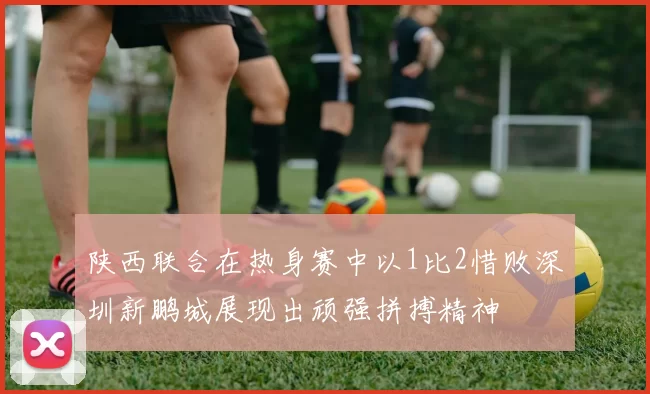 陕西联合在热身赛中以1比2惜败深圳新鹏城展现出顽强拼搏精神