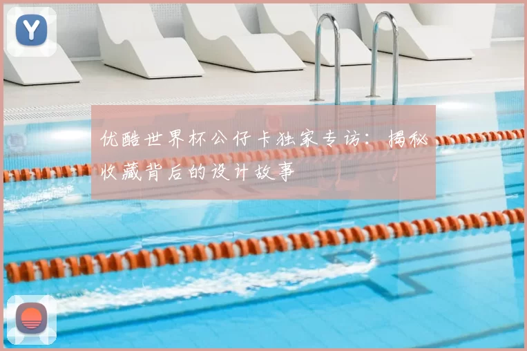优酷世界杯公仔卡独家专访:揭秘收藏背后的设计故事