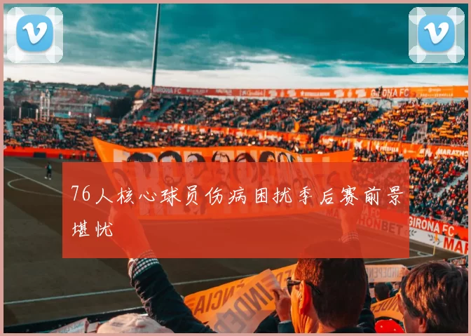 76人核心球员伤病困扰季后赛前景堪忧