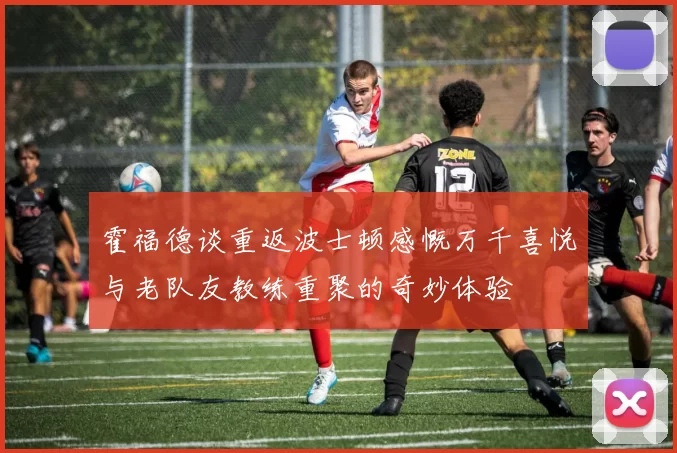 霍福德谈重返波士顿感慨万千喜悦与老队友教练重聚的奇妙体验