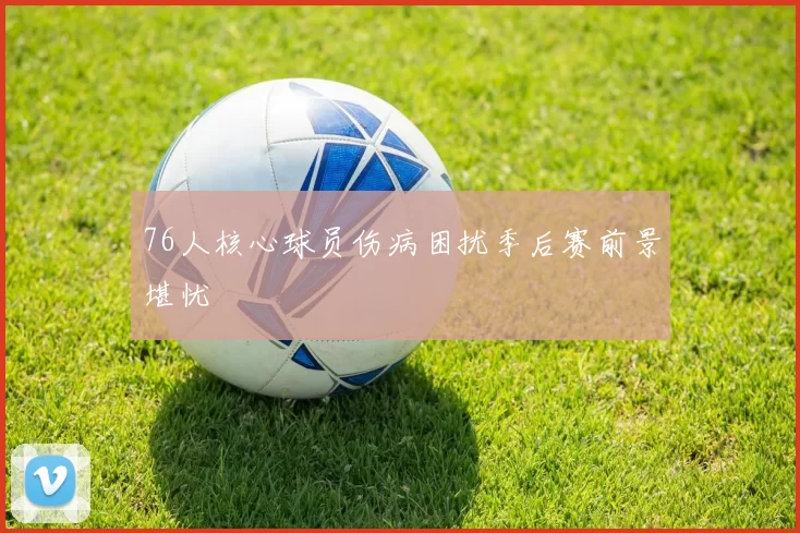 76人核心球员伤病困扰季后赛前景堪忧