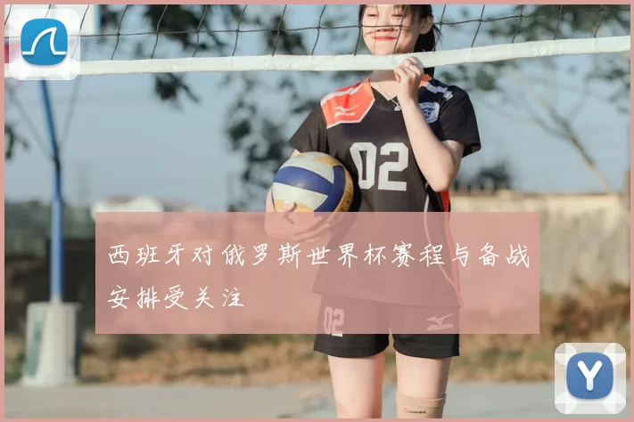 西班牙对俄罗斯世界杯赛程与备战安排受关注