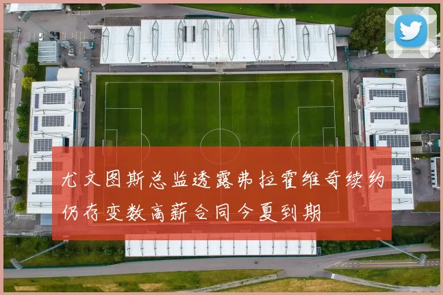 尤文图斯总监透露弗拉霍维奇续约仍存变数高薪合同今夏到期