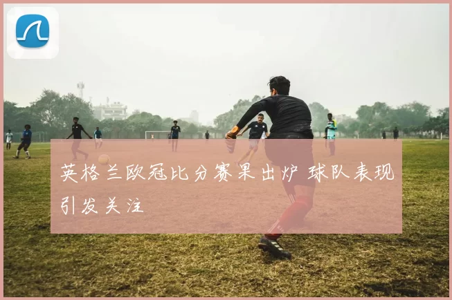 英格兰欧冠比分赛果出炉 球队表现引发关注