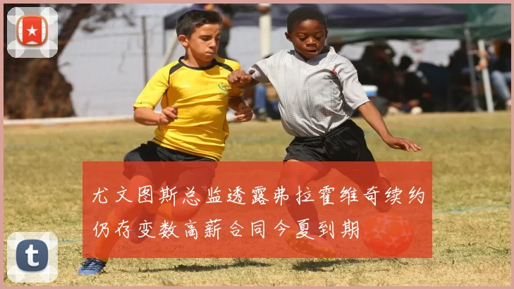 尤文图斯总监透露弗拉霍维奇续约仍存变数高薪合同今夏到期