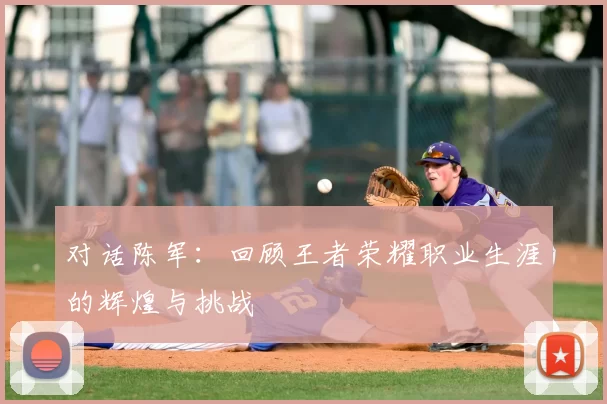 对话陈军：回顾王者荣耀职业生涯的辉煌与挑战