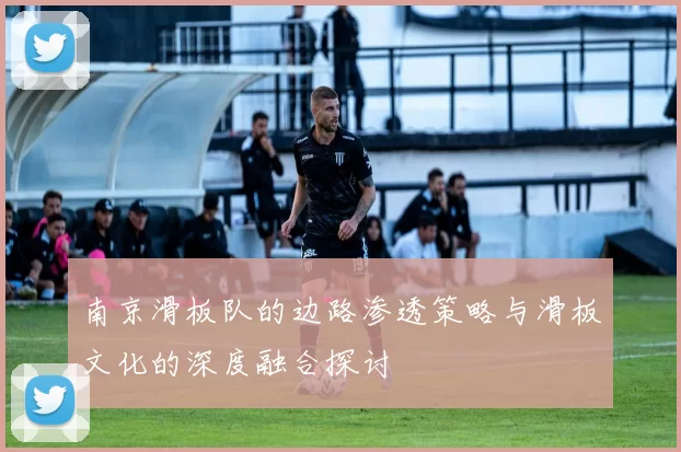 南京滑板队的边路渗透策略与滑板文化的深度融合探讨