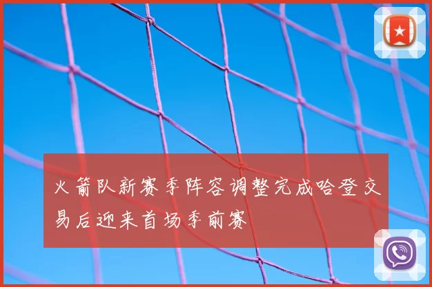 火箭队新赛季阵容调整完成哈登交易后迎来首场季前赛