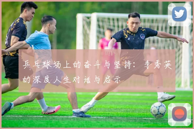 乒乓球场上的奋斗与坚持：李秀英的深度人生对话与启示