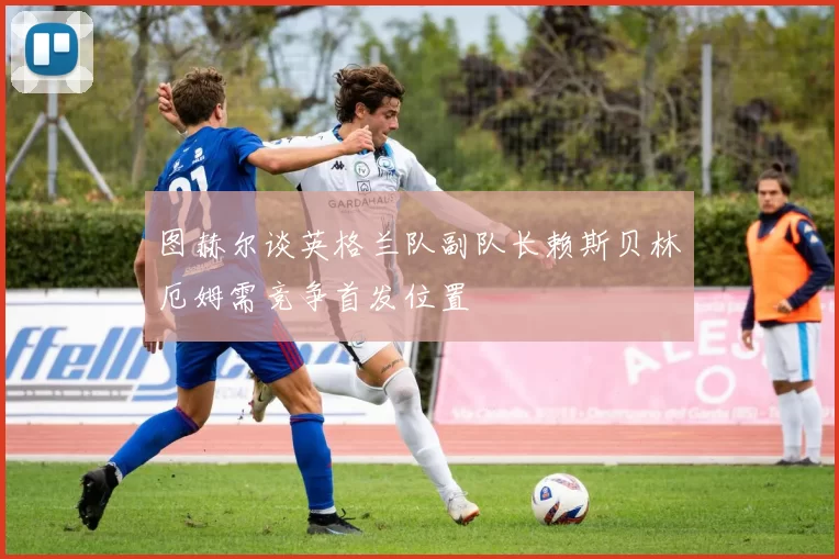 图赫尔谈英格兰队副队长赖斯贝林厄姆需竞争首发位置