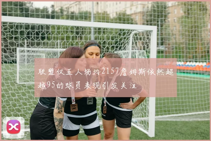 联盟仅五人场均2157詹姆斯依然超越95的球员表现引发关注